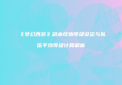 《梦幻西游》副本怪物等级设定与队伍平均等级计算解析