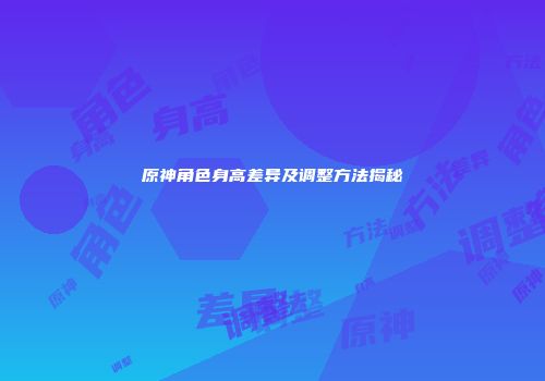 原神角色身高差异及调整方法揭秘