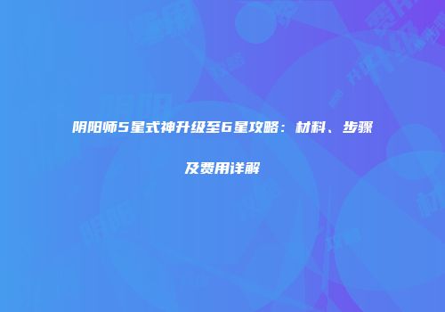 阴阳师5星式神升级至6星攻略：材料、步骤及费用详解