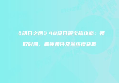 《明日之后》48级日程宝箱攻略：领取时间、解锁条件及熟练度获取