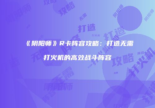 《阴阳师》R卡阵容攻略：打造无需打火机的高效战斗阵容