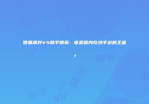 香肠派对VS和平精英：谁是国内吃鸡手游的王者？