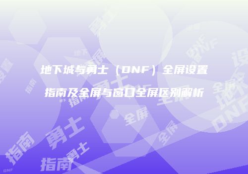 地下城与勇士（DNF）全屏设置指南及全屏与窗口全屏区别解析