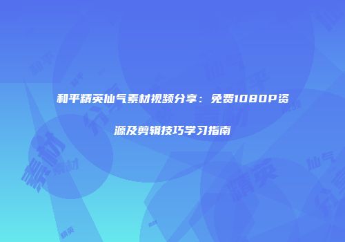 和平精英仙气素材视频分享：免费1080P资源及剪辑技巧学习指南