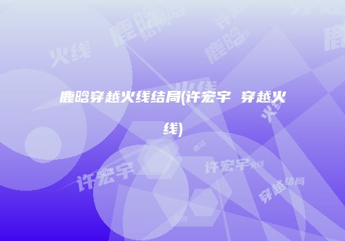 鹿晗穿越火线结局(许宏宇 穿越火线)