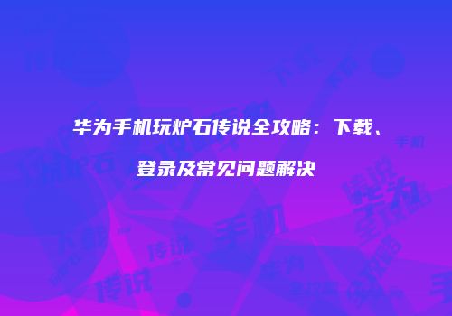 华为手机玩炉石传说全攻略：下载、登录及常见问题解决