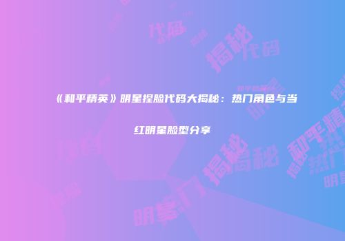 《和平精英》明星捏脸代码大揭秘：热门角色与当红明星脸型分享