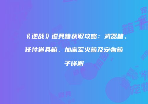 《逆战》道具箱获取攻略：武器箱、任性道具箱、加密军火箱及宠物箱子详解