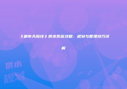 《都市天际线》供水系统攻略：规划与管理技巧详解