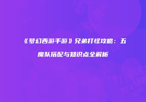《梦幻西游手游》兄弟打怪攻略：五魔队搭配与知识点全解析