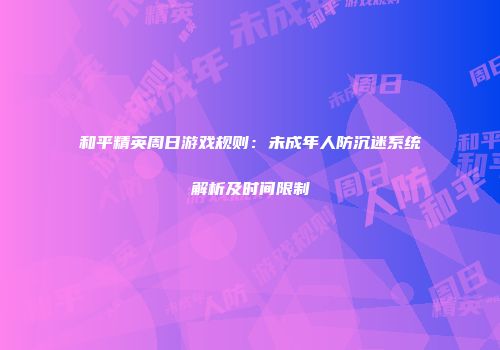 和平精英周日游戏规则：未成年人防沉迷系统解析及时间限制