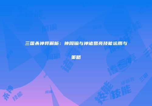 三国杀神将解析：神周瑜与神诸葛亮技能运用与策略