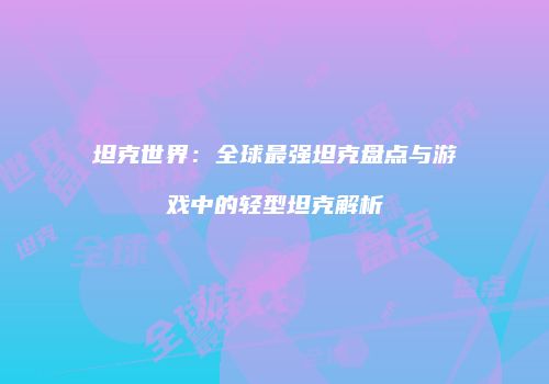 坦克世界：全球最强坦克盘点与游戏中的轻型坦克解析