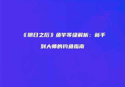 《明日之后》鱼竿等级解析：新手到大师的钓鱼指南