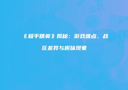 《和平精英》揭秘：游戏难点、战区差异与趣味现象
