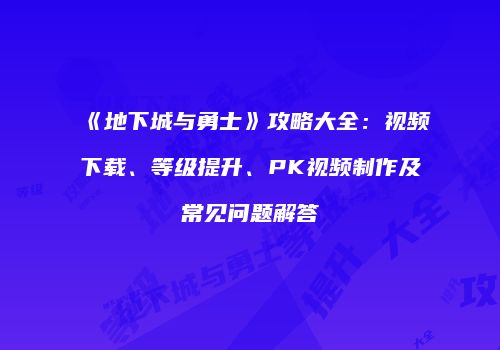 《地下城与勇士》攻略大全：视频下载、等级提升、PK视频制作及常见问题解答