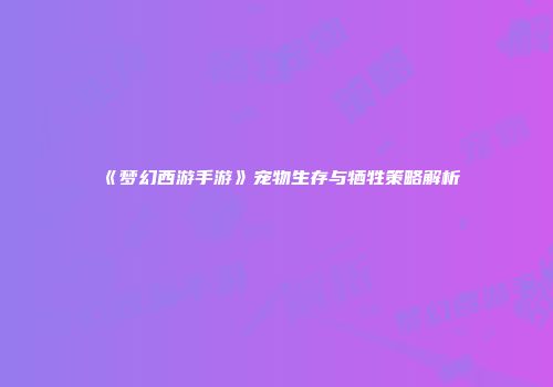 《梦幻西游手游》宠物生存与牺牲策略解析