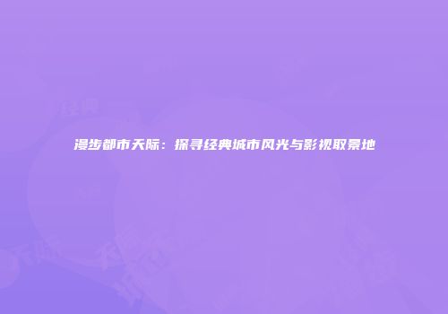 漫步都市天际：探寻经典城市风光与影视取景地