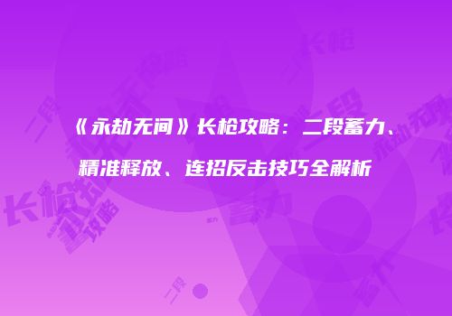 《永劫无间》长枪攻略：二段蓄力、精准释放、连招反击技巧全解析