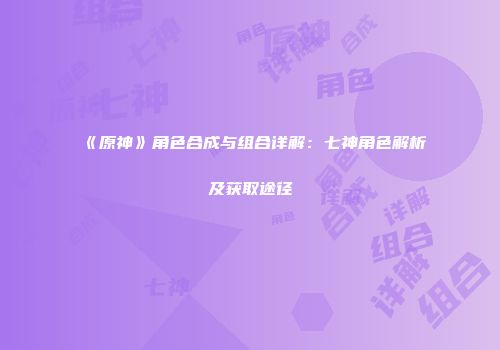 《原神》角色合成与组合详解：七神角色解析及获取途径