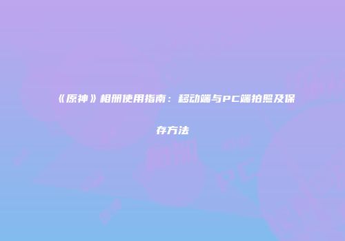 《原神》相册使用指南：移动端与PC端拍照及保存方法