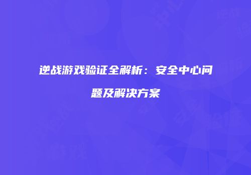 逆战游戏验证全解析：安全中心问题及解决方案
