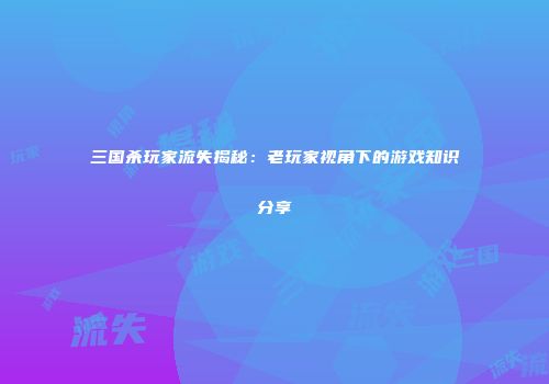 三国杀玩家流失揭秘：老玩家视角下的游戏知识分享