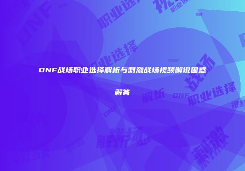 DNF战场职业选择解析与刺激战场视频解说困惑解答