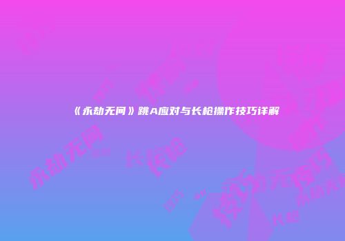 《永劫无间》跳A应对与长枪操作技巧详解