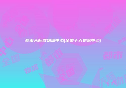 都市天际线物流中心(全国十大物流中心)