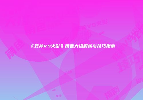 《死神VS火影》角色大招解析与技巧指南