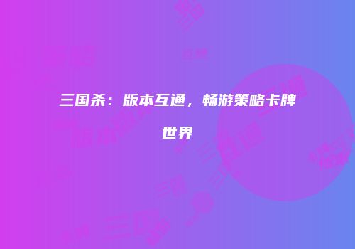 三国杀：版本互通，畅游策略卡牌世界