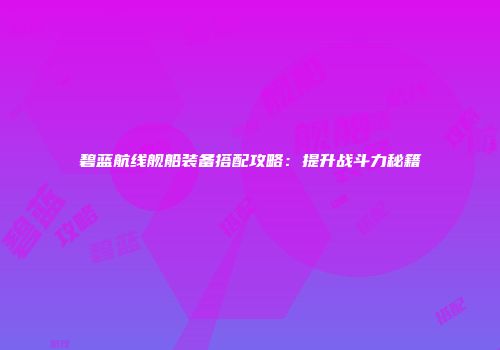 碧蓝航线舰船装备搭配攻略：提升战斗力秘籍