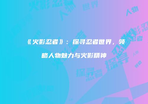 《火影忍者》：探寻忍者世界，领略人物魅力与火影精神