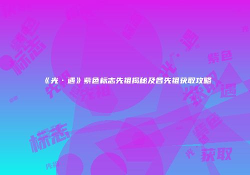 《光·遇》紫色标志先祖揭秘及各先祖获取攻略
