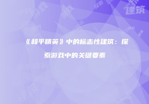 《和平精英》中的标志性建筑：探索游戏中的关键要素
