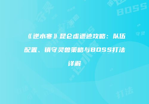《逆水寒》昆仑虚遗迹攻略：队伍配置、镇守灵兽策略与BOSS打法详解