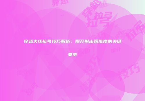 穿越火线拉弓技巧解析：提升射击精准度的关键要素