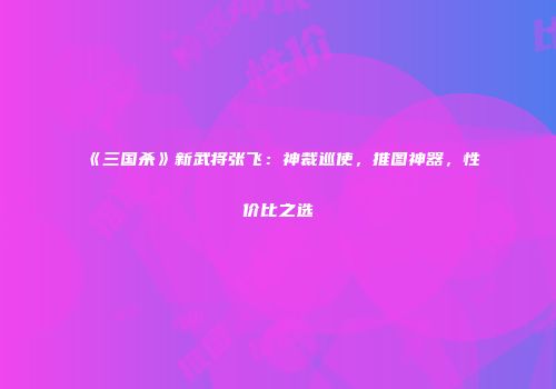《三国杀》新武将张飞：神裁巡使，推图神器，性价比之选