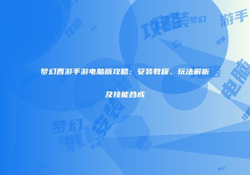 梦幻西游手游电脑版攻略：安装教程、玩法解析及技能合成