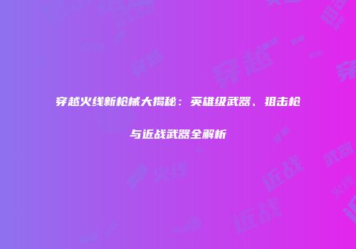 穿越火线新枪械大揭秘：英雄级武器、狙击枪与近战武器全解析