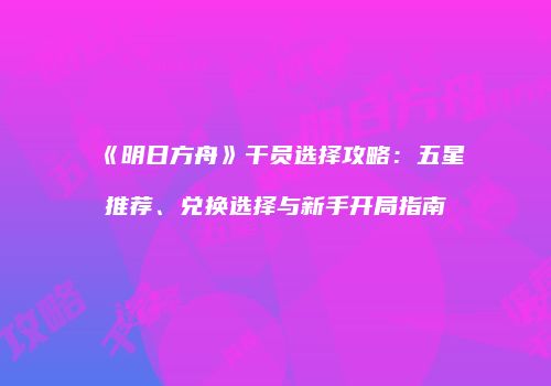 《明日方舟》干员选择攻略：五星推荐、兑换选择与新手开局指南