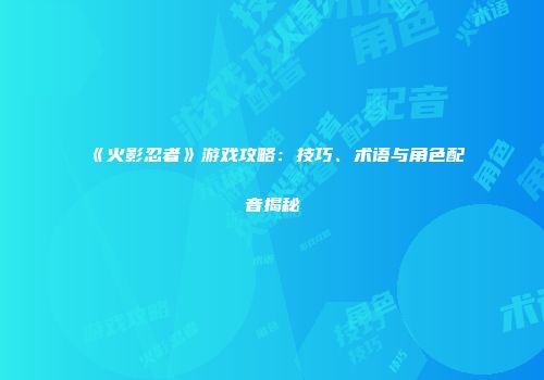《火影忍者》游戏攻略：技巧、术语与角色配音揭秘