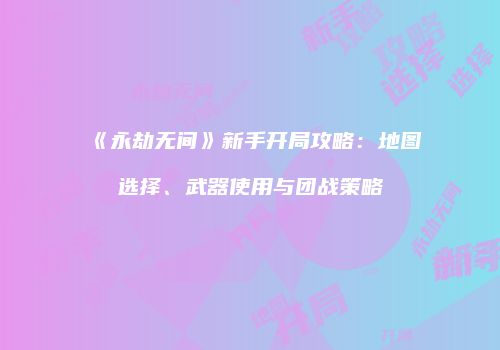 《永劫无间》新手开局攻略：地图选择、武器使用与团战策略