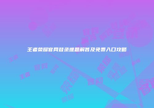 王者荣耀官网登录难题解答及免费入口攻略