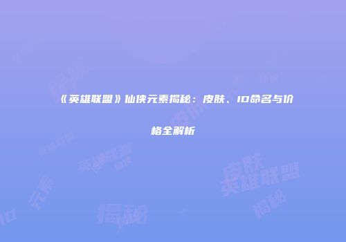 《英雄联盟》仙侠元素揭秘：皮肤、ID命名与价格全解析