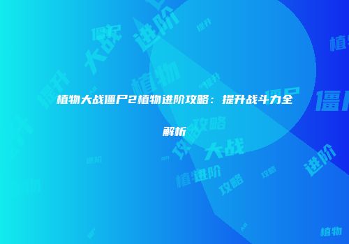 植物大战僵尸2植物进阶攻略：提升战斗力全解析