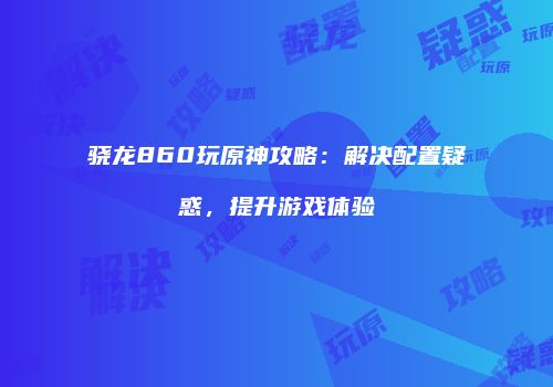 骁龙860玩原神攻略：解决配置疑惑，提升游戏体验