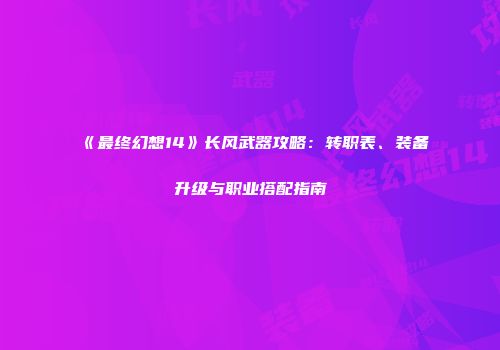 《最终幻想14》长风武器攻略：转职表、装备升级与职业搭配指南