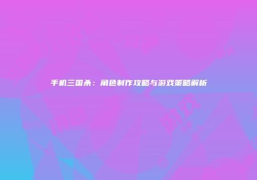 手机三国杀：角色制作攻略与游戏策略解析
